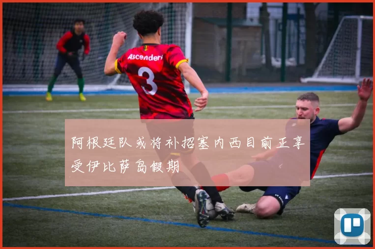 阿根廷队或将补招塞内西目前正享受伊比萨岛假期